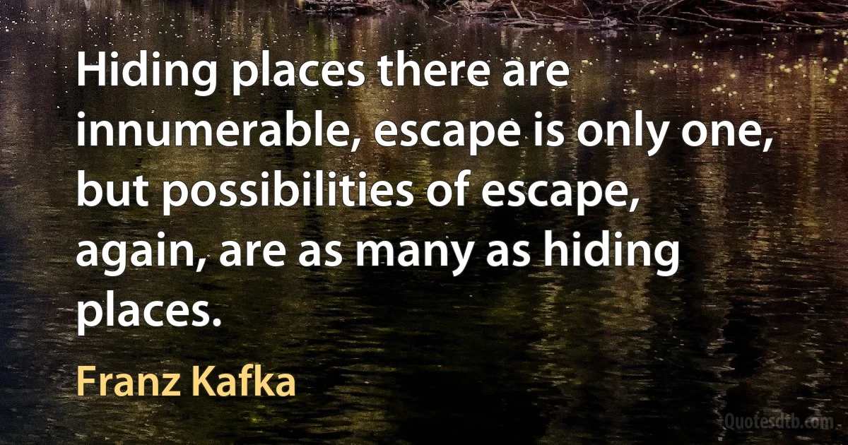 Hiding places there are innumerable, escape is only one, but possibilities of escape, again, are as many as hiding places. (Franz Kafka)