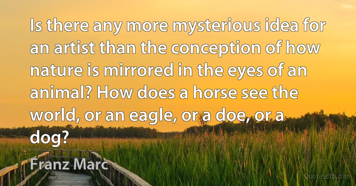 Is there any more mysterious idea for an artist than the conception of how nature is mirrored in the eyes of an animal? How does a horse see the world, or an eagle, or a doe, or a dog? (Franz Marc)