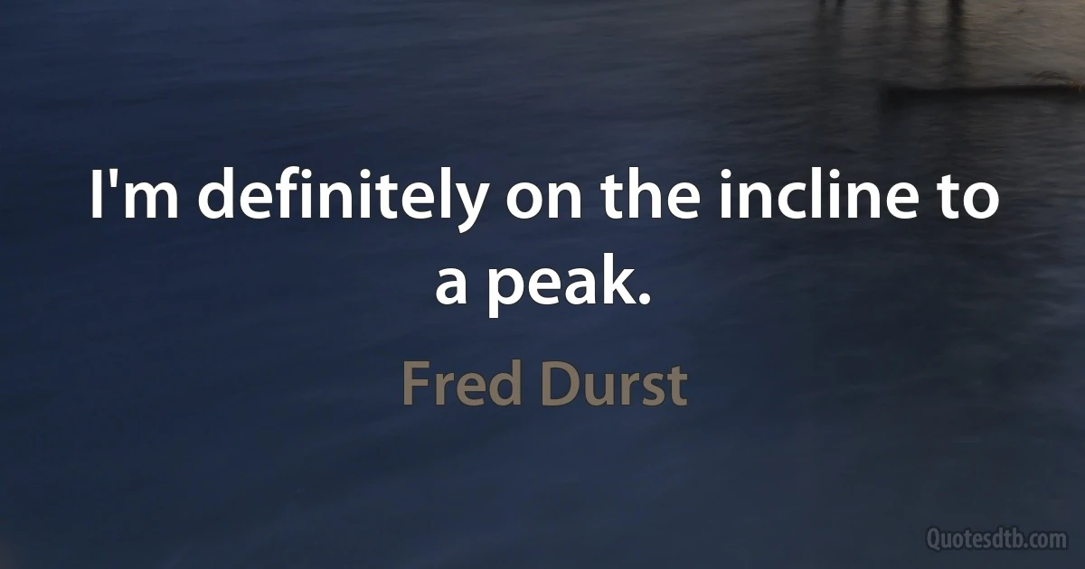 I'm definitely on the incline to a peak. (Fred Durst)