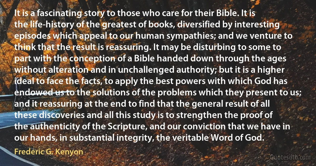 It is a fascinating story to those who care for their Bible. It is the life-history of the greatest of books, diversified by interesting episodes which appeal to our human sympathies; and we venture to think that the result is reassuring. It may be disturbing to some to part with the conception of a Bible handed down through the ages without alteration and in unchallenged authority; but it is a higher ideal to face the facts, to apply the best powers with which God has endowed us to the solutions of the problems which they present to us; and it reassuring at the end to find that the general result of all these discoveries and all this study is to strengthen the proof of the authenticity of the Scripture, and our conviction that we have in our hands, in substantial integrity, the veritable Word of God. (Frederic G. Kenyon)