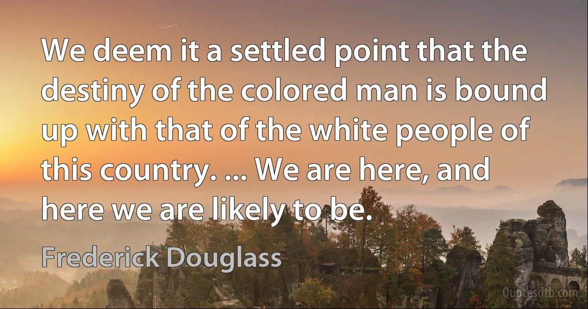 We deem it a settled point that the destiny of the colored man is bound up with that of the white people of this country. ... We are here, and here we are likely to be. (Frederick Douglass)