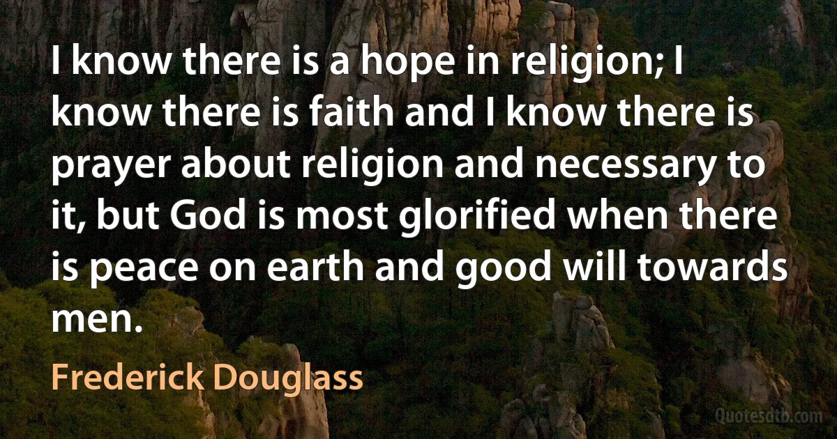 I know there is a hope in religion; I know there is faith and I know there is prayer about religion and necessary to it, but God is most glorified when there is peace on earth and good will towards men. (Frederick Douglass)