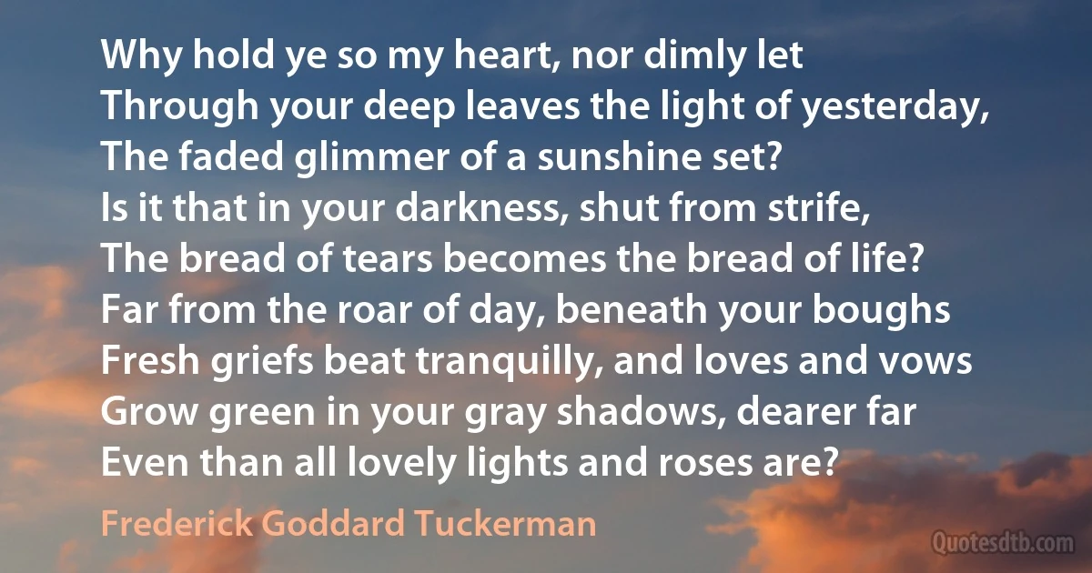 Why hold ye so my heart, nor dimly let
Through your deep leaves the light of yesterday,
The faded glimmer of a sunshine set?
Is it that in your darkness, shut from strife,
The bread of tears becomes the bread of life?
Far from the roar of day, beneath your boughs
Fresh griefs beat tranquilly, and loves and vows
Grow green in your gray shadows, dearer far
Even than all lovely lights and roses are? (Frederick Goddard Tuckerman)