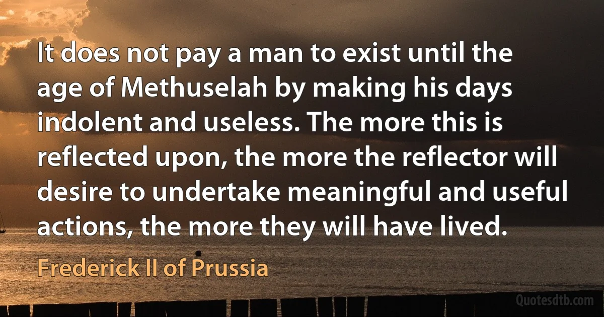 It does not pay a man to exist until the age of Methuselah by making his days indolent and useless. The more this is reflected upon, the more the reflector will desire to undertake meaningful and useful actions, the more they will have lived. (Frederick II of Prussia)