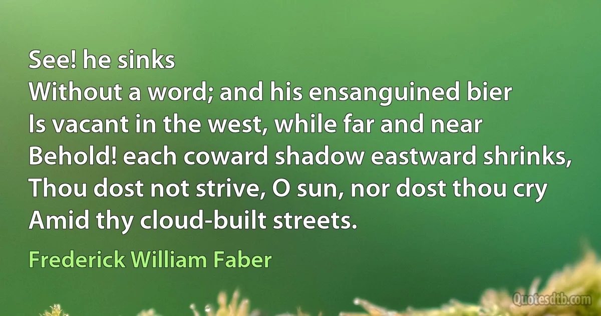 See! he sinks
Without a word; and his ensanguined bier
Is vacant in the west, while far and near
Behold! each coward shadow eastward shrinks,
Thou dost not strive, O sun, nor dost thou cry
Amid thy cloud-built streets. (Frederick William Faber)