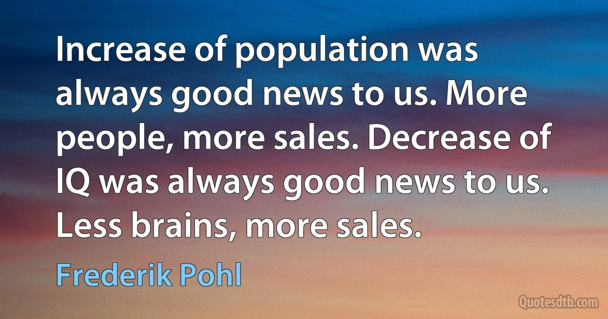 Increase of population was always good news to us. More people, more sales. Decrease of IQ was always good news to us. Less brains, more sales. (Frederik Pohl)