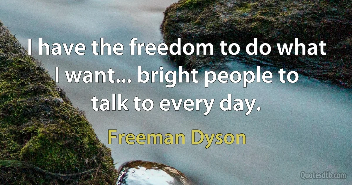 I have the freedom to do what I want... bright people to talk to every day. (Freeman Dyson)