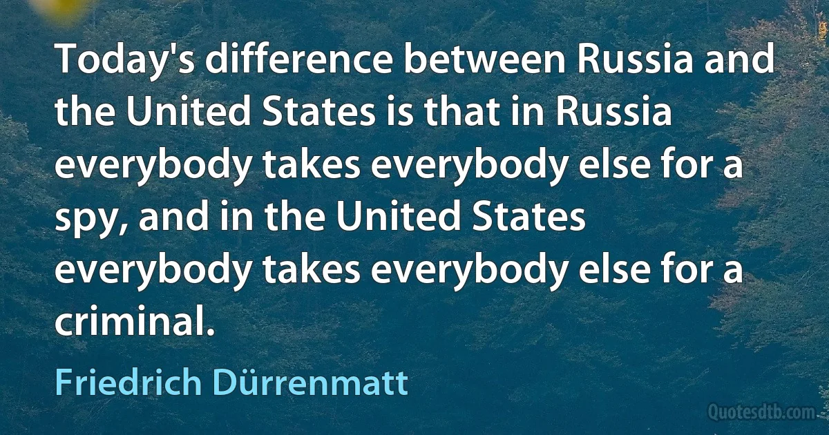 Today's difference between Russia and the United States is that in Russia everybody takes everybody else for a spy, and in the United States everybody takes everybody else for a criminal. (Friedrich Dürrenmatt)