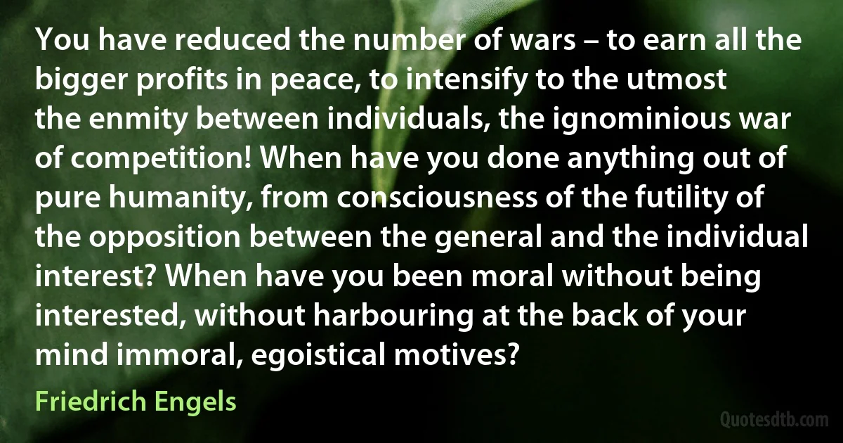 You have reduced the number of wars – to earn all the bigger profits in peace, to intensify to the utmost the enmity between individuals, the ignominious war of competition! When have you done anything out of pure humanity, from consciousness of the futility of the opposition between the general and the individual interest? When have you been moral without being interested, without harbouring at the back of your mind immoral, egoistical motives? (Friedrich Engels)