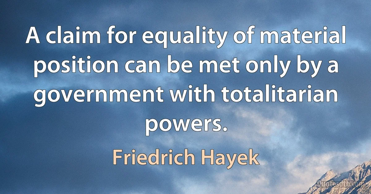 A claim for equality of material position can be met only by a government with totalitarian powers. (Friedrich Hayek)