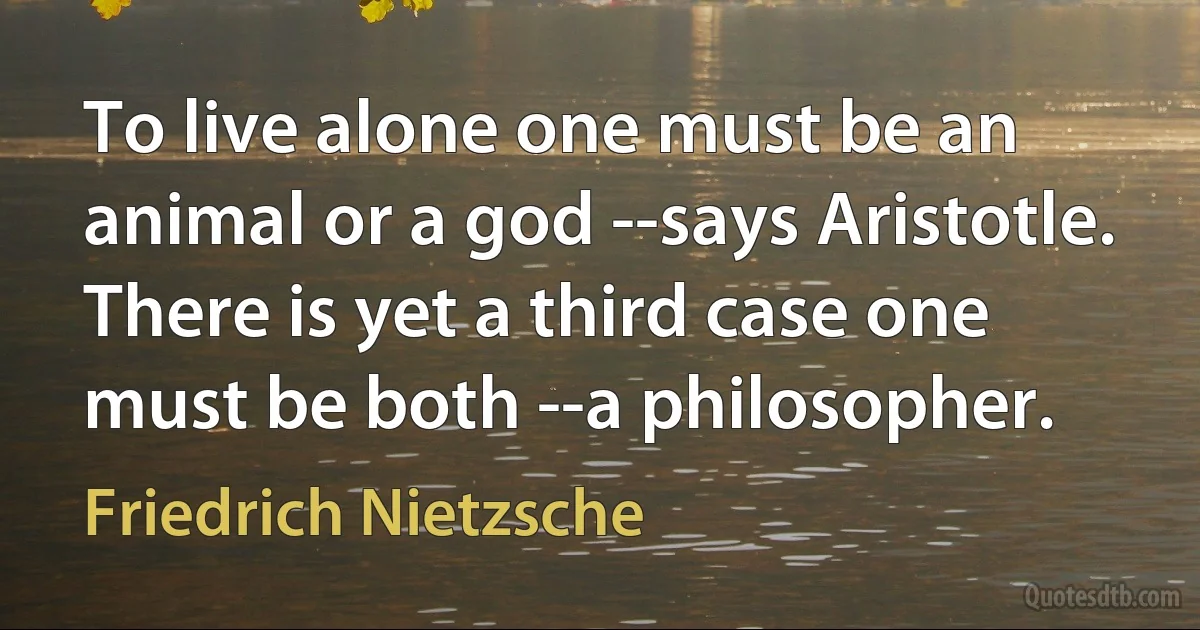 To live alone one must be an animal or a god --says Aristotle. There is yet a third case one must be both --a philosopher. (Friedrich Nietzsche)