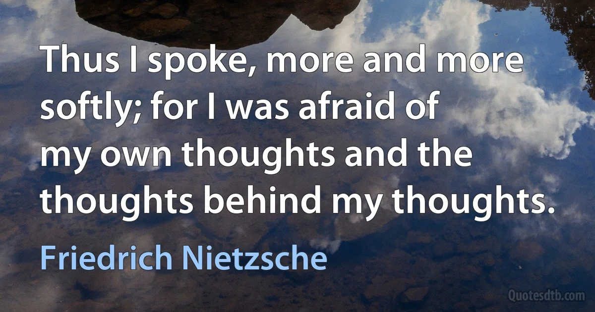 Thus I spoke, more and more softly; for I was afraid of my own thoughts and the thoughts behind my thoughts. (Friedrich Nietzsche)