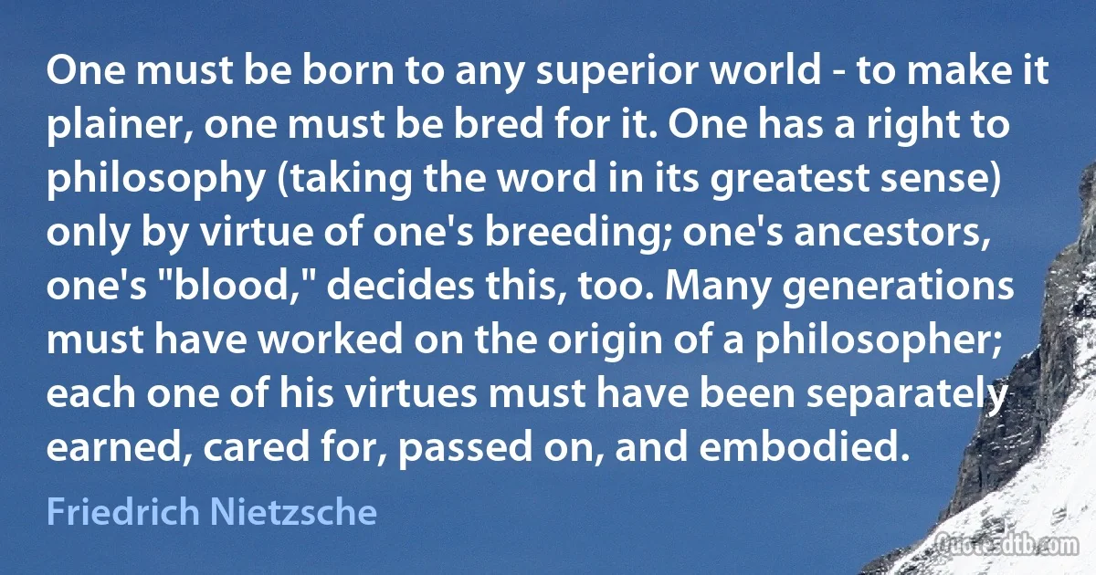 One must be born to any superior world - to make it plainer, one must be bred for it. One has a right to philosophy (taking the word in its greatest sense) only by virtue of one's breeding; one's ancestors, one's "blood," decides this, too. Many generations must have worked on the origin of a philosopher; each one of his virtues must have been separately earned, cared for, passed on, and embodied. (Friedrich Nietzsche)