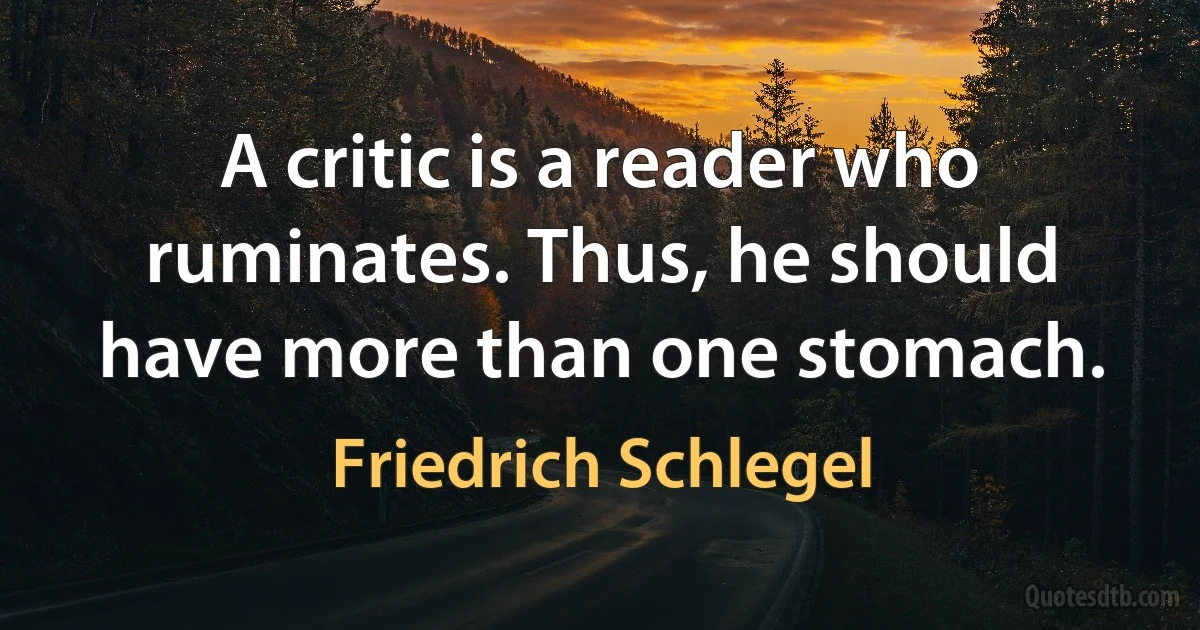 A critic is a reader who ruminates. Thus, he should have more than one stomach. (Friedrich Schlegel)