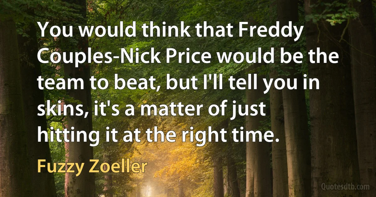 You would think that Freddy Couples-Nick Price would be the team to beat, but I'll tell you in skins, it's a matter of just hitting it at the right time. (Fuzzy Zoeller)