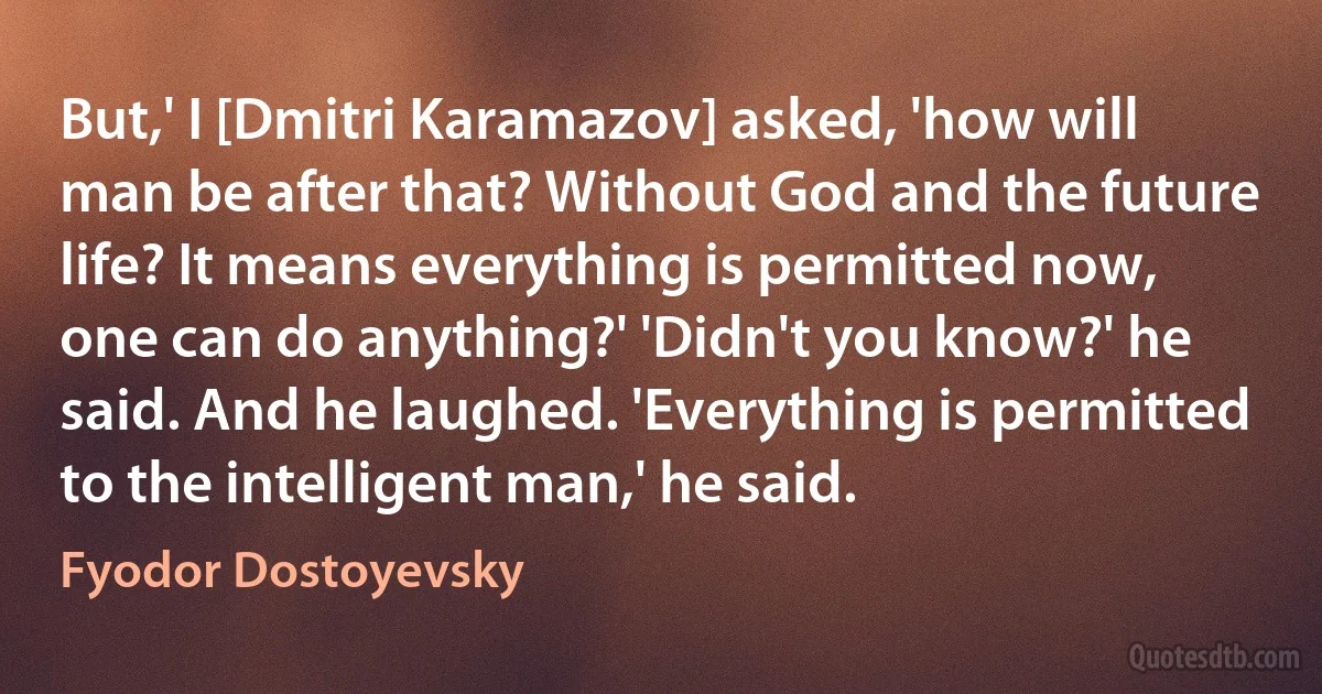 But,' I [Dmitri Karamazov] asked, 'how will man be after that? Without God and the future life? It means everything is permitted now, one can do anything?' 'Didn't you know?' he said. And he laughed. 'Everything is permitted to the intelligent man,' he said. (Fyodor Dostoyevsky)