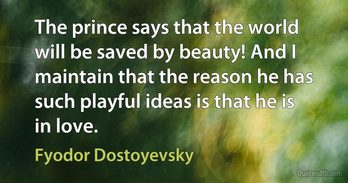 The prince says that the world will be saved by beauty! And I maintain that the reason he has such playful ideas is that he is in love. (Fyodor Dostoyevsky)