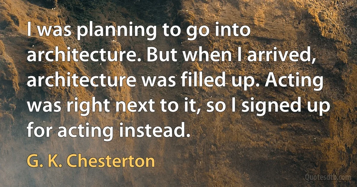 I was planning to go into architecture. But when I arrived, architecture was filled up. Acting was right next to it, so I signed up for acting instead. (G. K. Chesterton)