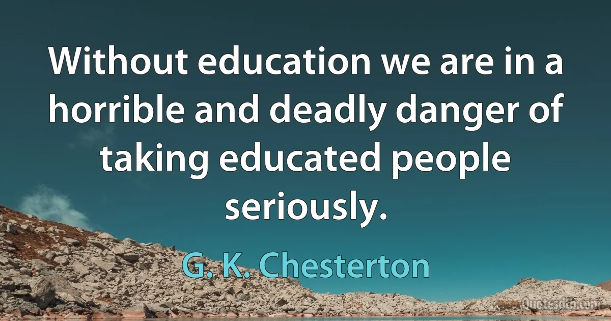 Without education we are in a horrible and deadly danger of taking educated people seriously. (G. K. Chesterton)