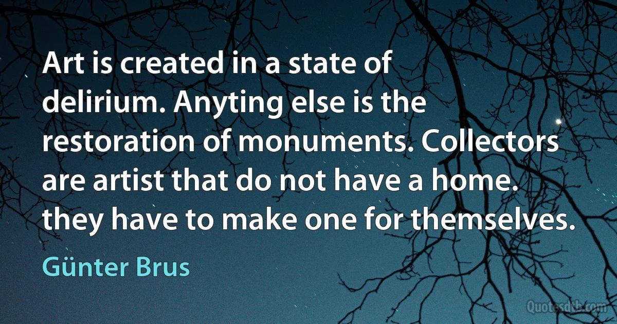 Art is created in a state of delirium. Anyting else is the restoration of monuments. Collectors are artist that do not have a home. they have to make one for themselves. (Günter Brus)