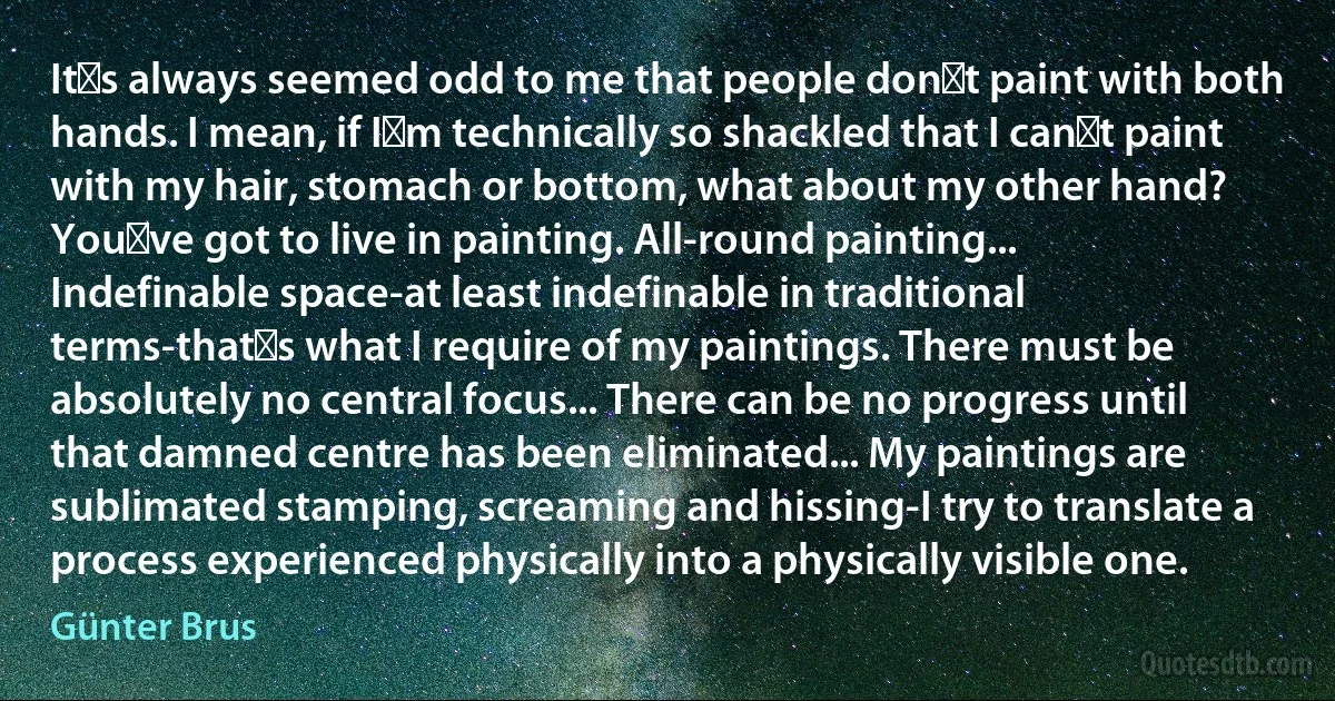 It′s always seemed odd to me that people don′t paint with both hands. I mean, if I′m technically so shackled that I can′t paint with my hair, stomach or bottom, what about my other hand? You′ve got to live in painting. All-round painting... Indefinable space-at least indefinable in traditional terms-that′s what I require of my paintings. There must be absolutely no central focus... There can be no progress until that damned centre has been eliminated... My paintings are sublimated stamping, screaming and hissing-I try to translate a process experienced physically into a physically visible one. (Günter Brus)