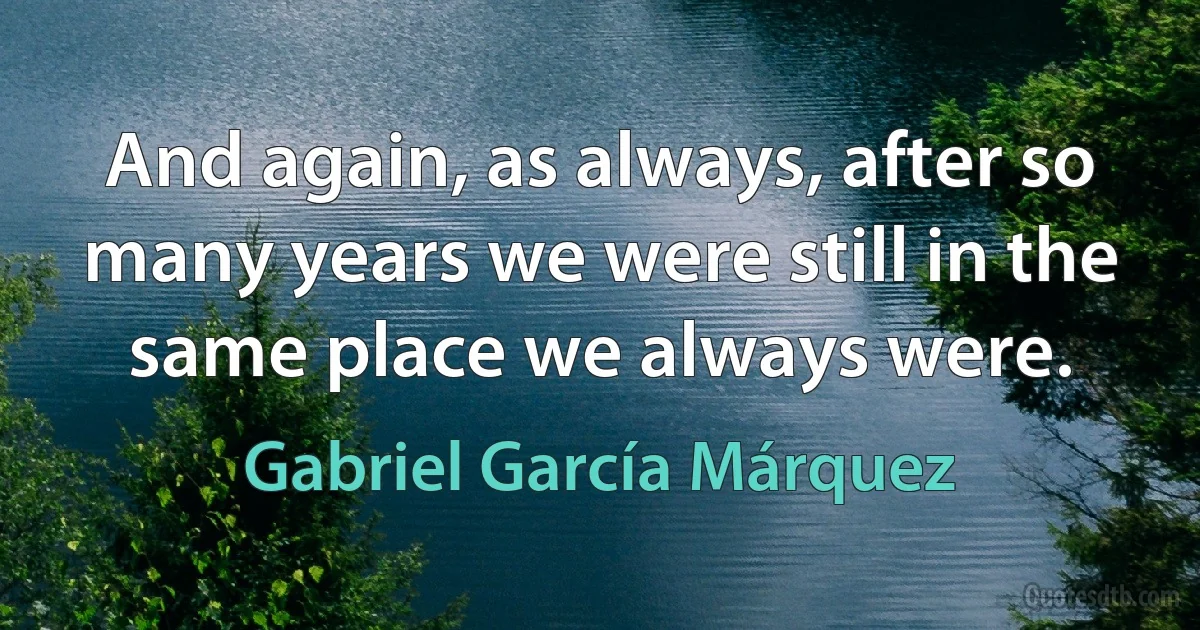 And again, as always, after so many years we were still in the same place we always were. (Gabriel García Márquez)