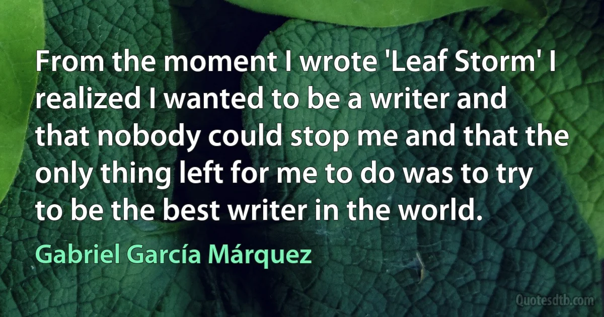 From the moment I wrote 'Leaf Storm' I realized I wanted to be a writer and that nobody could stop me and that the only thing left for me to do was to try to be the best writer in the world. (Gabriel García Márquez)