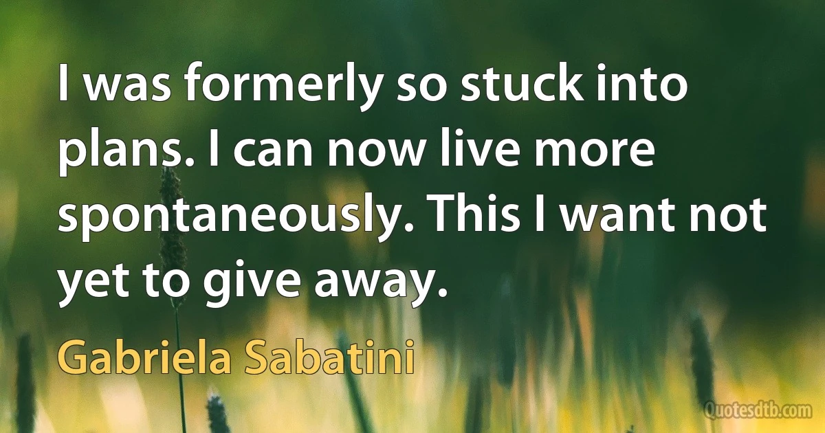 I was formerly so stuck into plans. I can now live more spontaneously. This I want not yet to give away. (Gabriela Sabatini)