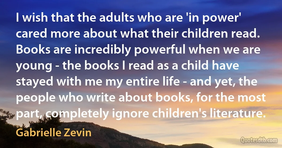 I wish that the adults who are 'in power' cared more about what their children read. Books are incredibly powerful when we are young - the books I read as a child have stayed with me my entire life - and yet, the people who write about books, for the most part, completely ignore children's literature. (Gabrielle Zevin)