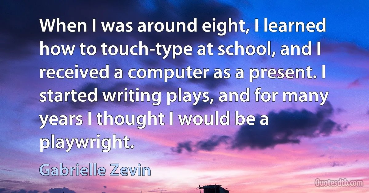 When I was around eight, I learned how to touch-type at school, and I received a computer as a present. I started writing plays, and for many years I thought I would be a playwright. (Gabrielle Zevin)