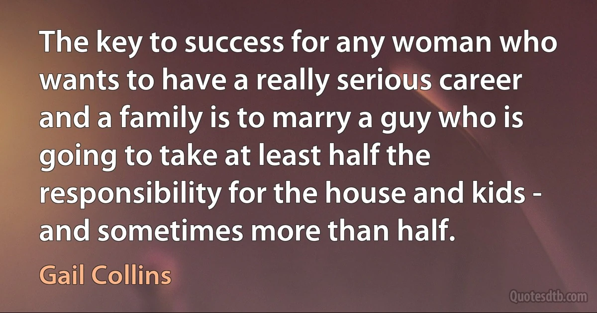 The key to success for any woman who wants to have a really serious career and a family is to marry a guy who is going to take at least half the responsibility for the house and kids - and sometimes more than half. (Gail Collins)