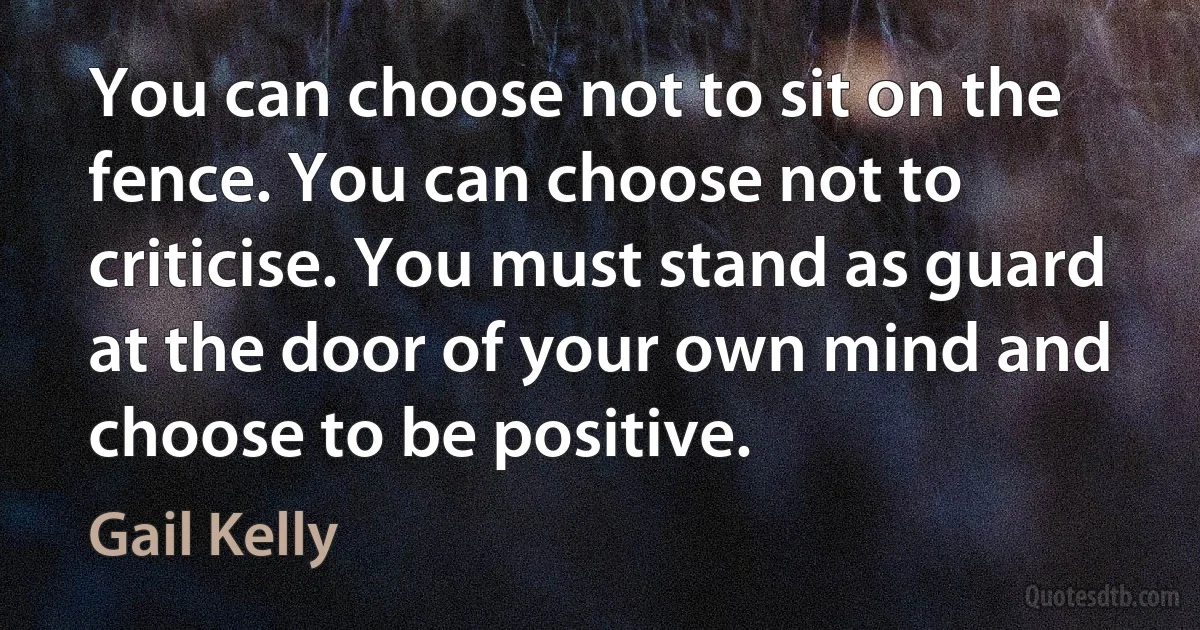 You can choose not to sit on the fence. You can choose not to criticise. You must stand as guard at the door of your own mind and choose to be positive. (Gail Kelly)