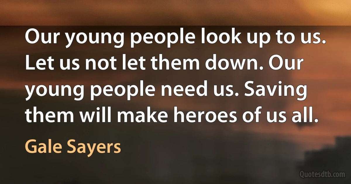 Our young people look up to us. Let us not let them down. Our young people need us. Saving them will make heroes of us all. (Gale Sayers)