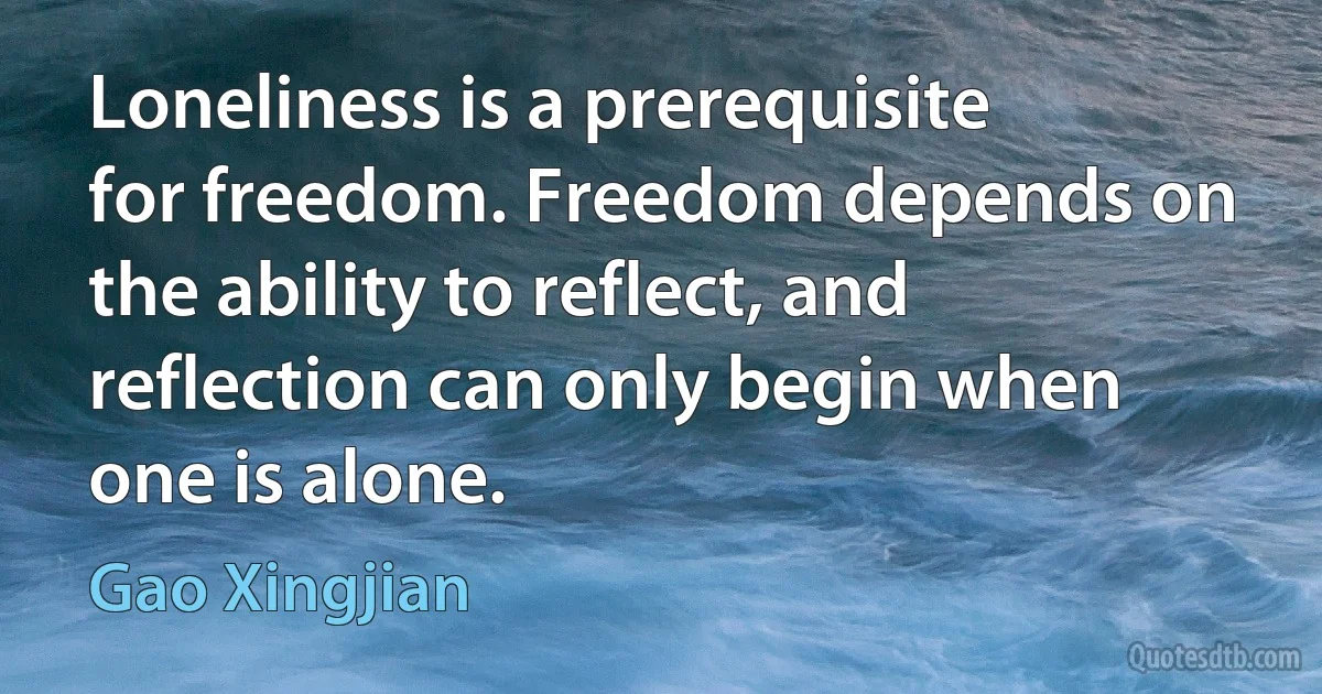 Loneliness is a prerequisite for freedom. Freedom depends on the ability to reflect, and reflection can only begin when one is alone. (Gao Xingjian)