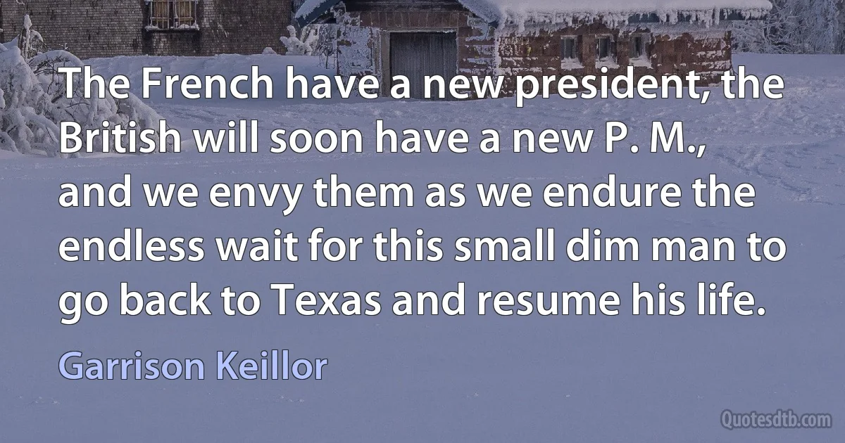 The French have a new president, the British will soon have a new P. M., and we envy them as we endure the endless wait for this small dim man to go back to Texas and resume his life. (Garrison Keillor)