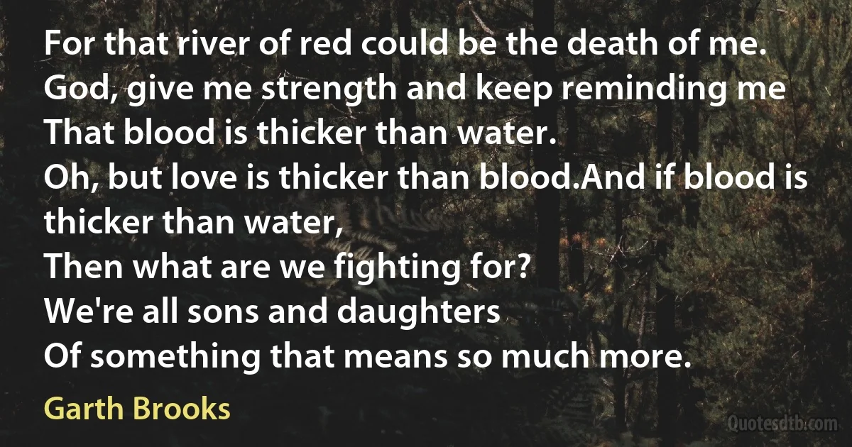 For that river of red could be the death of me.
God, give me strength and keep reminding me
That blood is thicker than water.
Oh, but love is thicker than blood.And if blood is thicker than water,
Then what are we fighting for?
We're all sons and daughters
Of something that means so much more. (Garth Brooks)