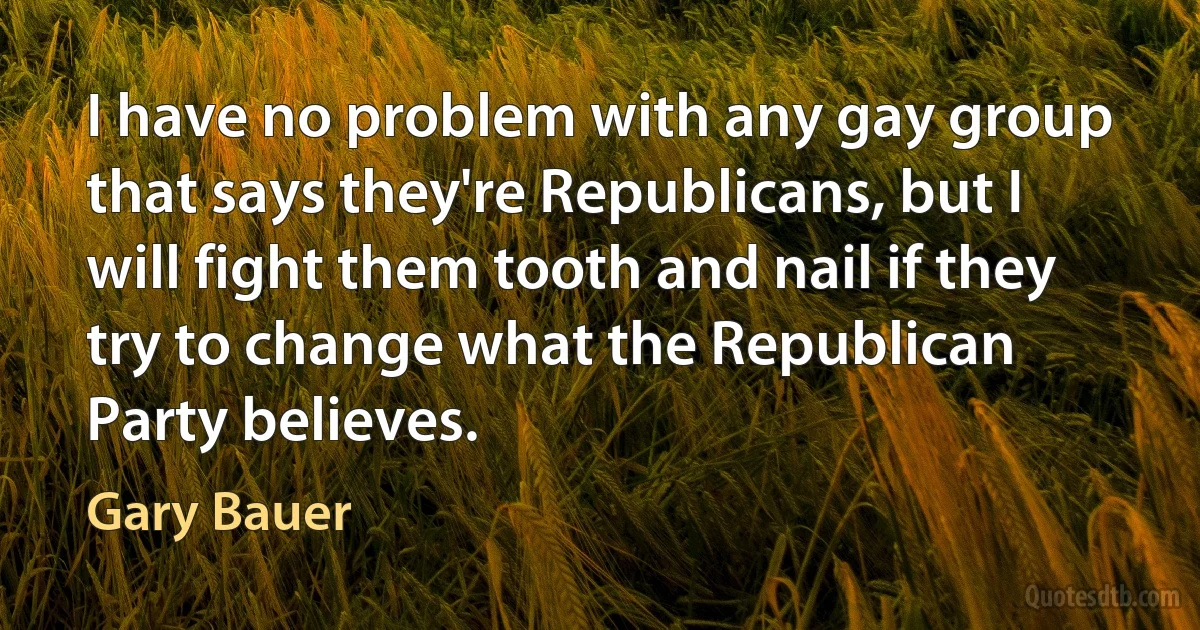 I have no problem with any gay group that says they're Republicans, but I will fight them tooth and nail if they try to change what the Republican Party believes. (Gary Bauer)