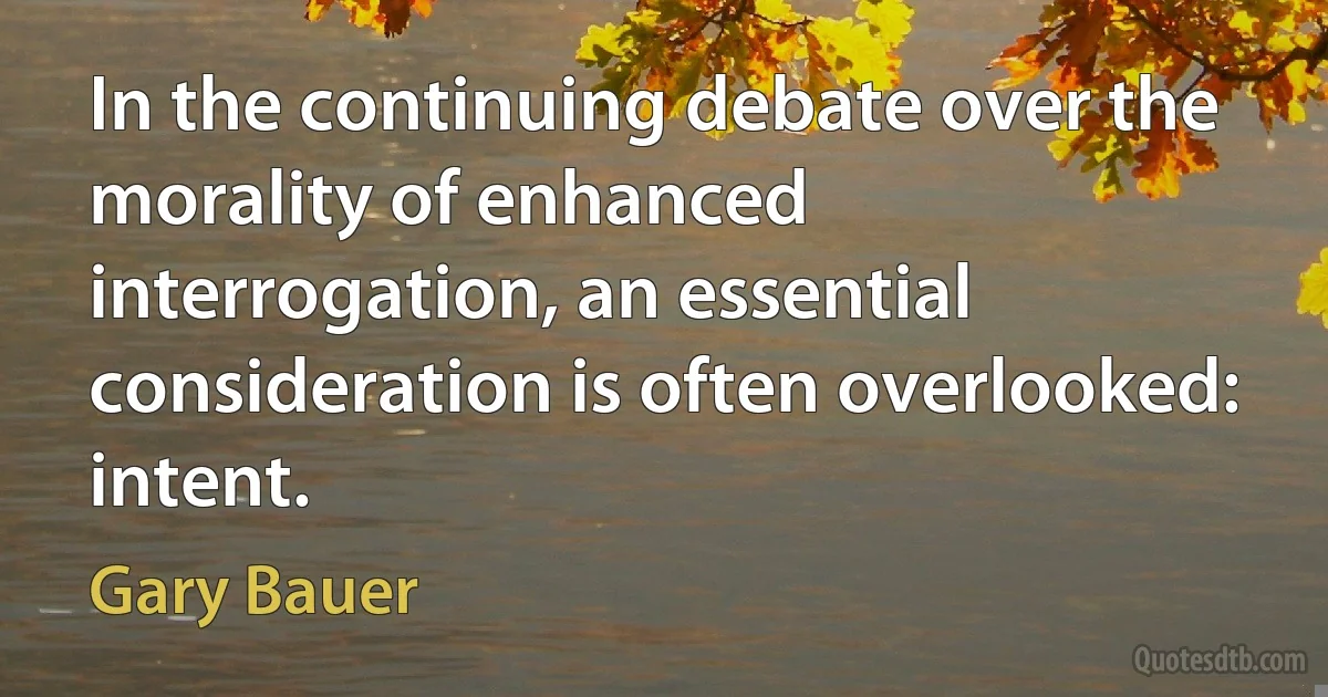 In the continuing debate over the morality of enhanced interrogation, an essential consideration is often overlooked: intent. (Gary Bauer)