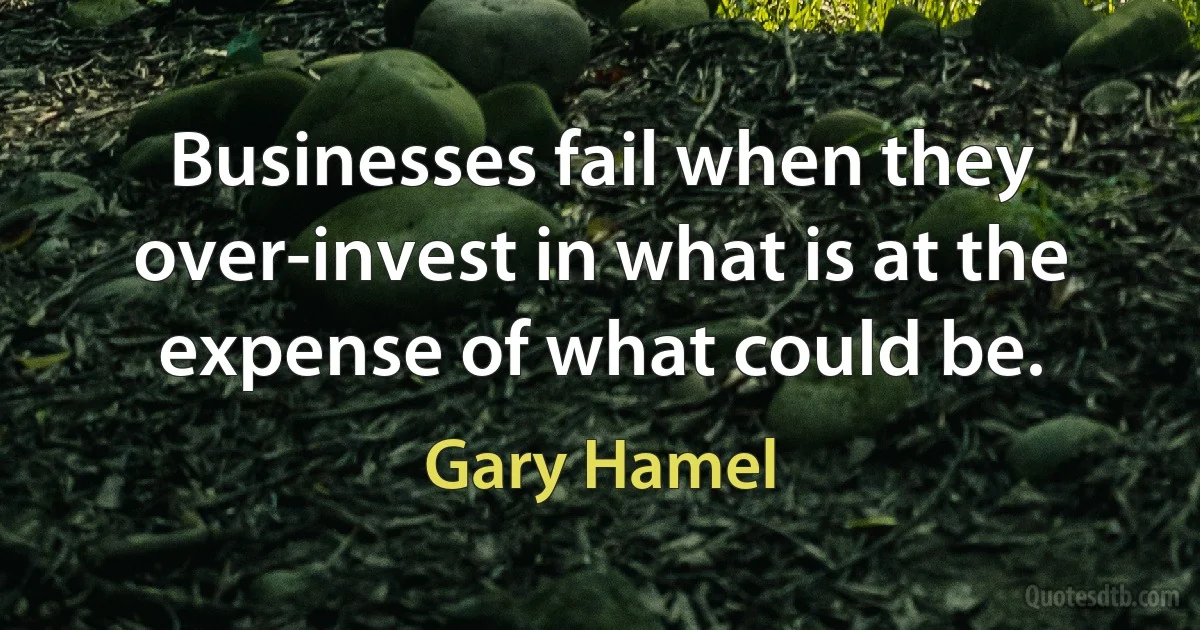 Businesses fail when they over-invest in what is at the expense of what could be. (Gary Hamel)