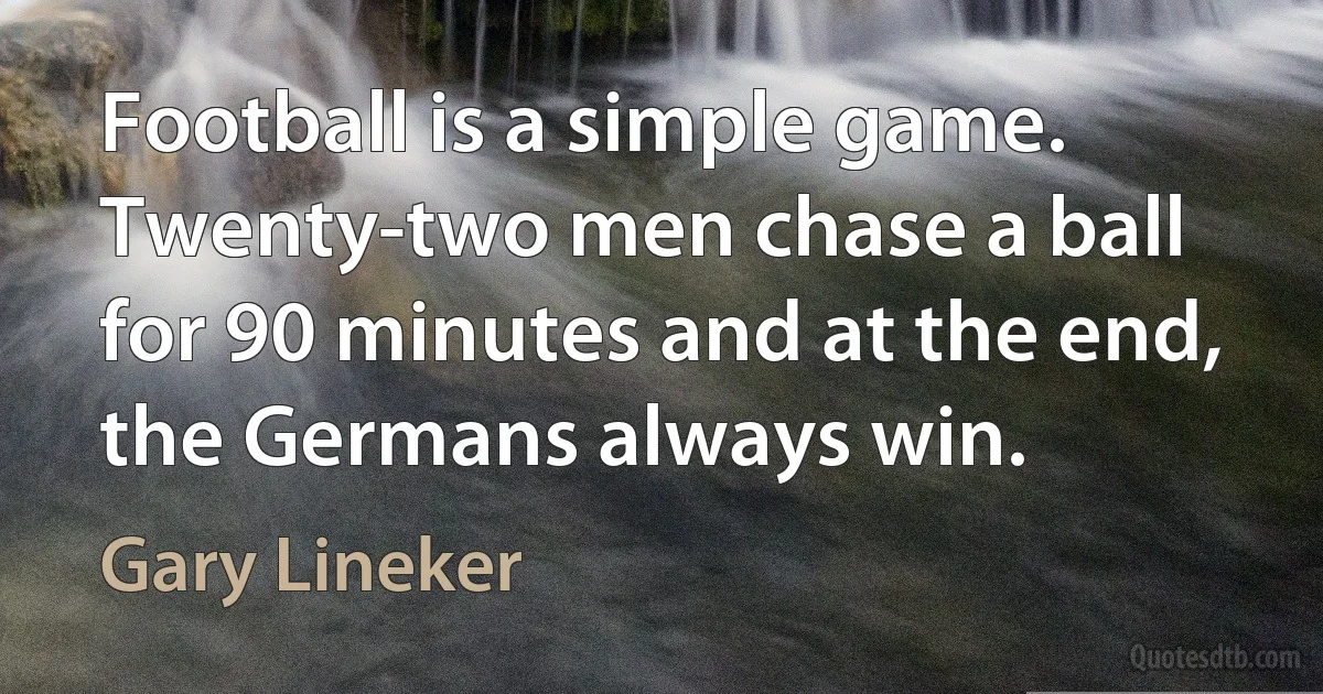 Football is a simple game. Twenty-two men chase a ball for 90 minutes and at the end, the Germans always win. (Gary Lineker)