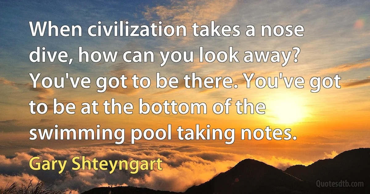 When civilization takes a nose dive, how can you look away? You've got to be there. You've got to be at the bottom of the swimming pool taking notes. (Gary Shteyngart)