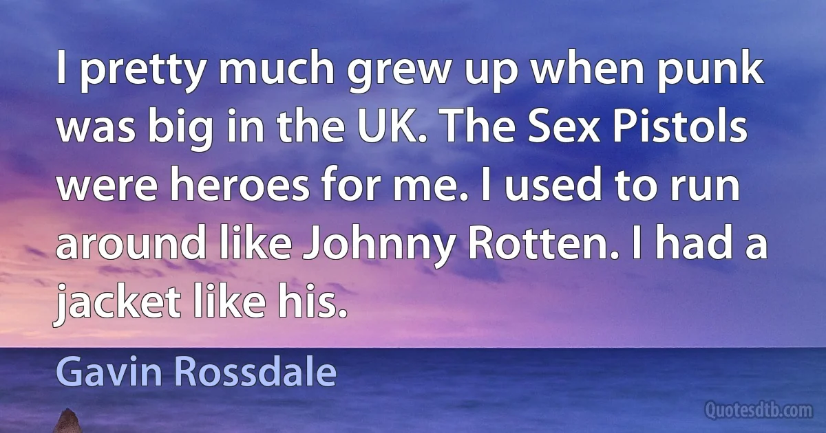 I pretty much grew up when punk was big in the UK. The Sex Pistols were heroes for me. I used to run around like Johnny Rotten. I had a jacket like his. (Gavin Rossdale)