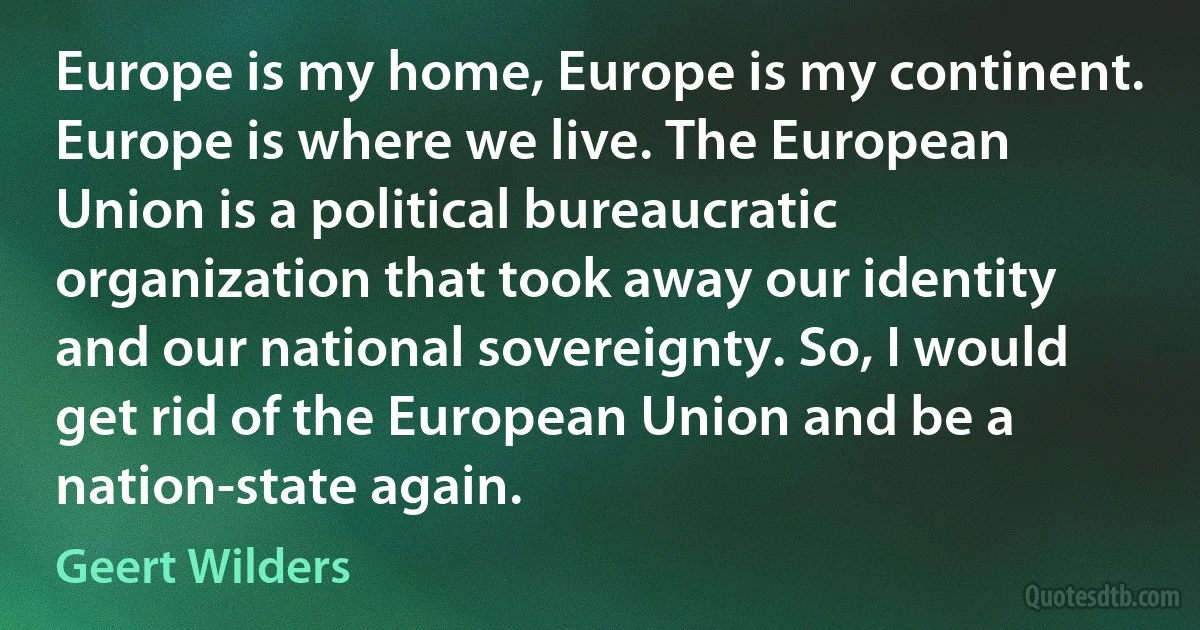 Europe is my home, Europe is my continent. Europe is where we live. The European Union is a political bureaucratic organization that took away our identity and our national sovereignty. So, I would get rid of the European Union and be a nation-state again. (Geert Wilders)