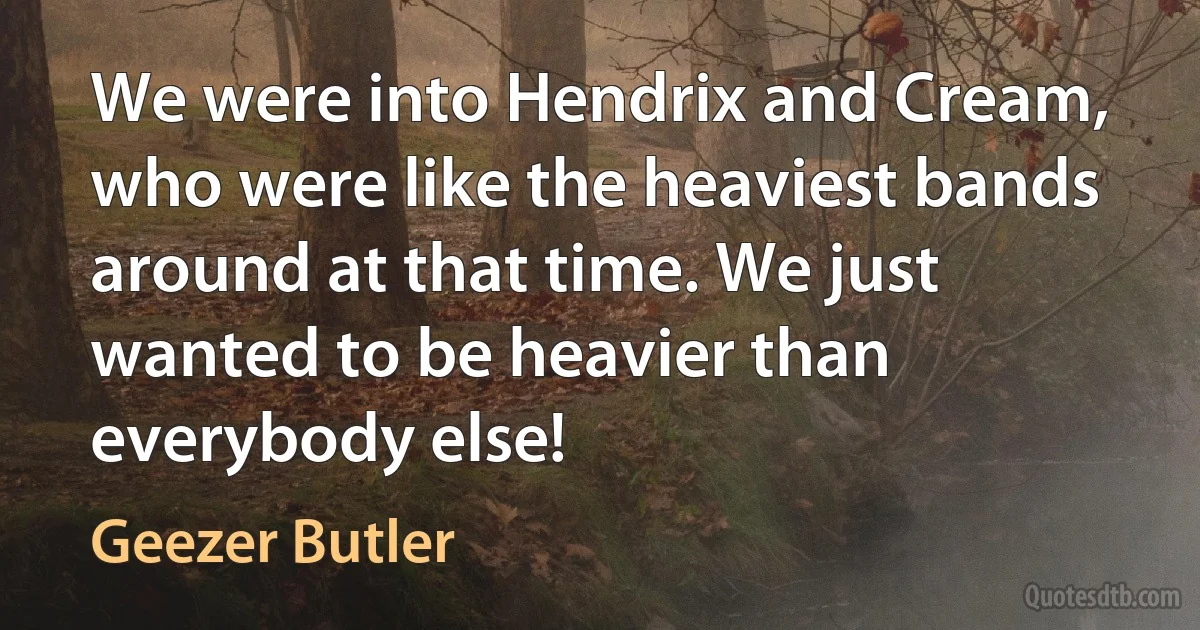 We were into Hendrix and Cream, who were like the heaviest bands around at that time. We just wanted to be heavier than everybody else! (Geezer Butler)