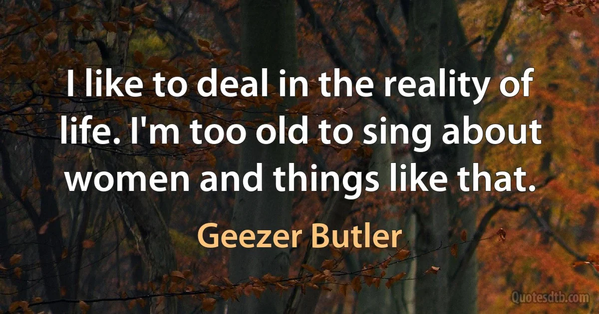 I like to deal in the reality of life. I'm too old to sing about women and things like that. (Geezer Butler)