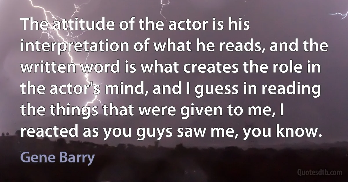 The attitude of the actor is his interpretation of what he reads, and the written word is what creates the role in the actor's mind, and I guess in reading the things that were given to me, I reacted as you guys saw me, you know. (Gene Barry)