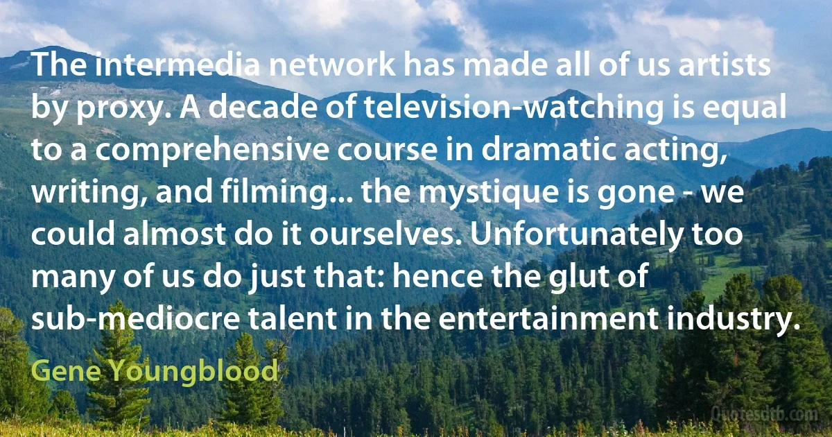 The intermedia network has made all of us artists by proxy. A decade of television-watching is equal to a comprehensive course in dramatic acting, writing, and filming... the mystique is gone - we could almost do it ourselves. Unfortunately too many of us do just that: hence the glut of sub-mediocre talent in the entertainment industry. (Gene Youngblood)