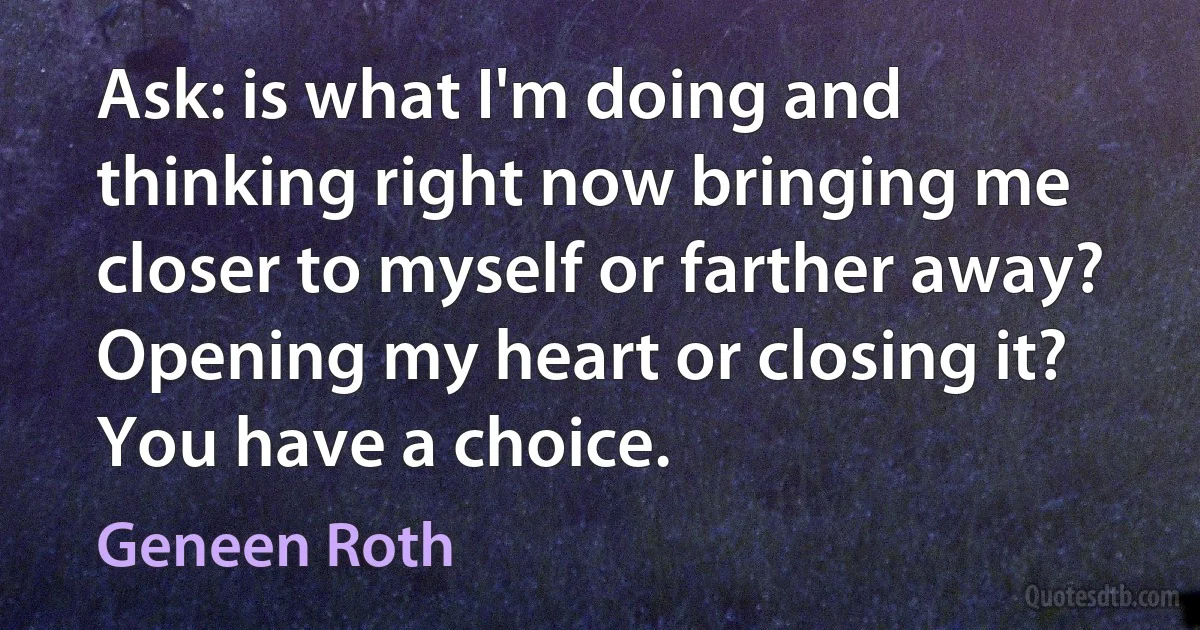 Ask: is what I'm doing and thinking right now bringing me closer to myself or farther away? Opening my heart or closing it? You have a choice. (Geneen Roth)