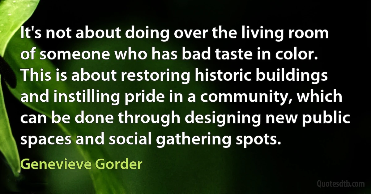 It's not about doing over the living room of someone who has bad taste in color. This is about restoring historic buildings and instilling pride in a community, which can be done through designing new public spaces and social gathering spots. (Genevieve Gorder)