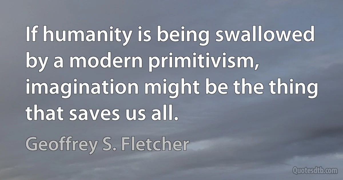 If humanity is being swallowed by a modern primitivism, imagination might be the thing that saves us all. (Geoffrey S. Fletcher)